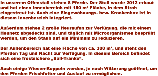 In unserem Offenstall stehen 8 Pferde. Der Stall wurde 2012 erbaut und hat einen Innenbereich mit 150 m² Fläche, in dem Stroh eingestreut ist. Auch eine Eingewöhnungs- bzw. Krankenbox ist in diesem Innenbereich integriert. Außerdem stehen 2 große Heuraufen zur Verfügung, die mit einem Heunetz abgedeckt sind, und täglich mit Microorganismen besprüht werden, um den Staub auf ein Minimum zu reduzieren. Der Außenbereich hat eine Fläche von ca. 300 m², und steht den Pferden Tag und Nacht zur Verfügung. In diesem Bereich befindet sich eine frostsichere „Ball-Tränke“. Auch einige Wiesen-Koppeln werden, je nach Witterung geöffnet, um den Pferden Frischfutter und Auslauf zu ermöglichen.